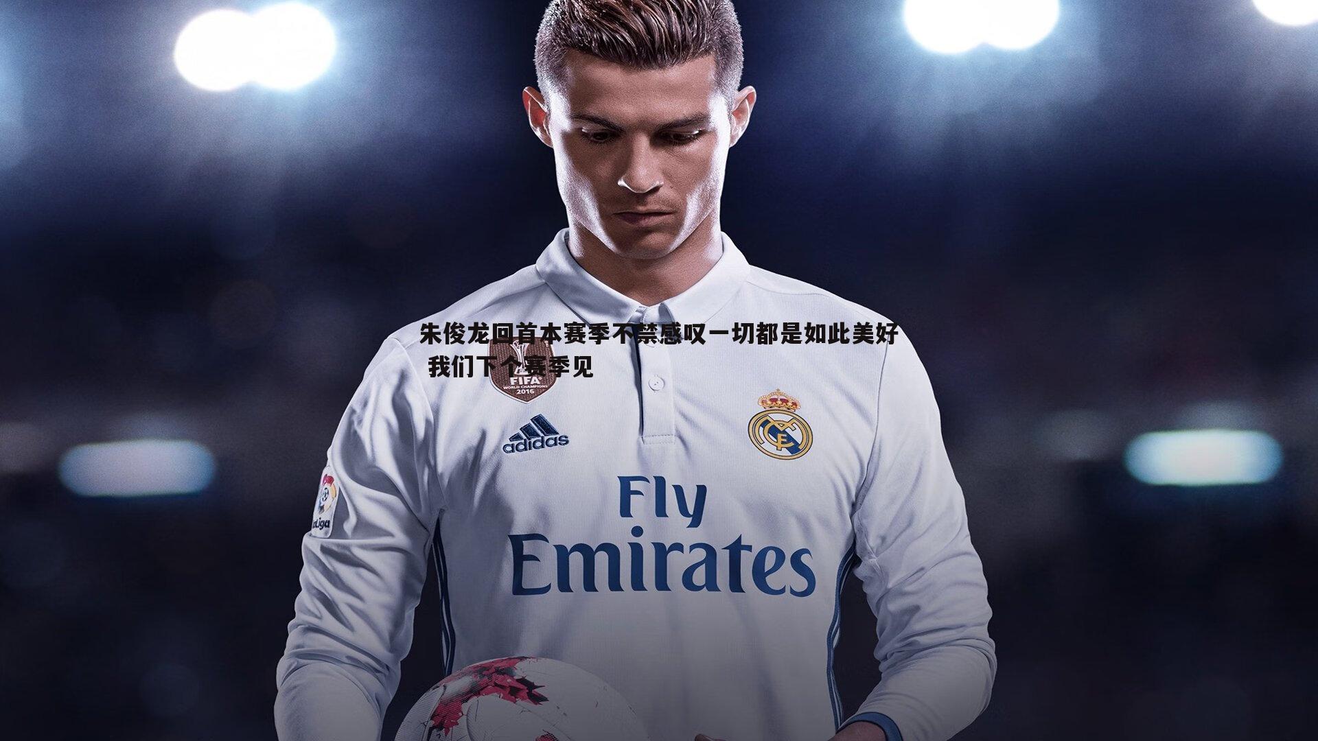 朱俊龙回首本赛季不禁感叹一切都是如此美好 我们下个赛季见